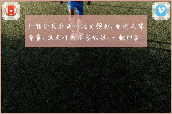 科特迪瓦和南非比分预测,非洲足球争霸,焦点对决不容错过,一触即发
