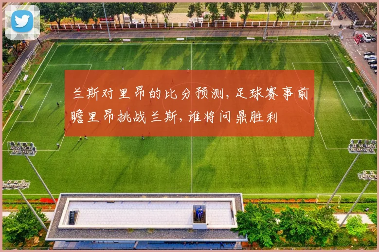 兰斯对里昂的比分预测,足球赛事前瞻里昂挑战兰斯,谁将问鼎胜利